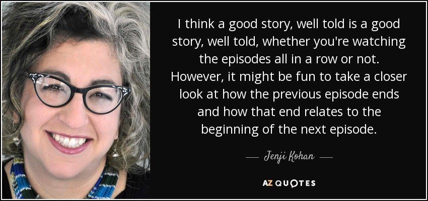 I think a good story, well told is a good story, well told, whether you're watching the episodes all in a row or not. However, it might be fun to take a closer look at how the previous episode ends and how that end relates to the beginning of the next episode. - Jenji Kohan