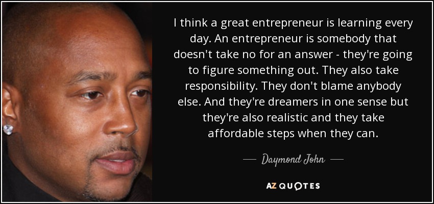 I think a great entrepreneur is learning every day. An entrepreneur is somebody that doesn't take no for an answer - they're going to figure something out. They also take responsibility. They don't blame anybody else. And they're dreamers in one sense but they're also realistic and they take affordable steps when they can. - Daymond John