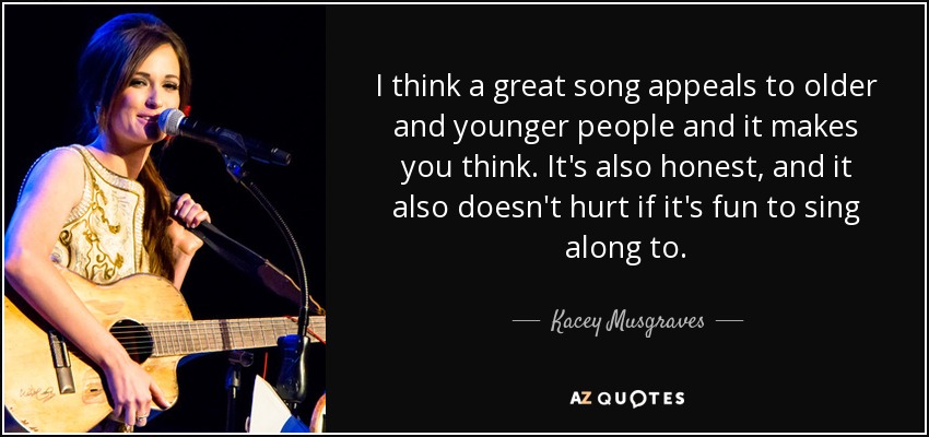 I think a great song appeals to older and younger people and it makes you think. It's also honest, and it also doesn't hurt if it's fun to sing along to. - Kacey Musgraves