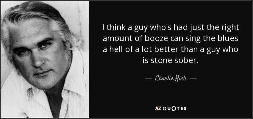 I think a guy who's had just the right amount of booze can sing the blues a hell of a lot better than a guy who is stone sober. - Charlie Rich