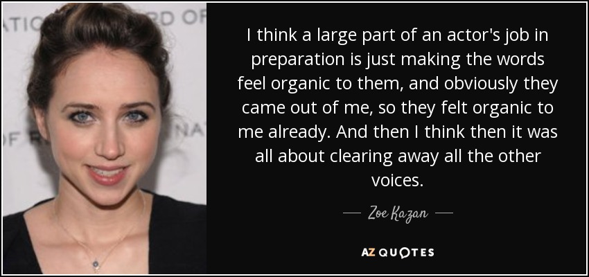 I think a large part of an actor's job in preparation is just making the words feel organic to them, and obviously they came out of me, so they felt organic to me already. And then I think then it was all about clearing away all the other voices. - Zoe Kazan