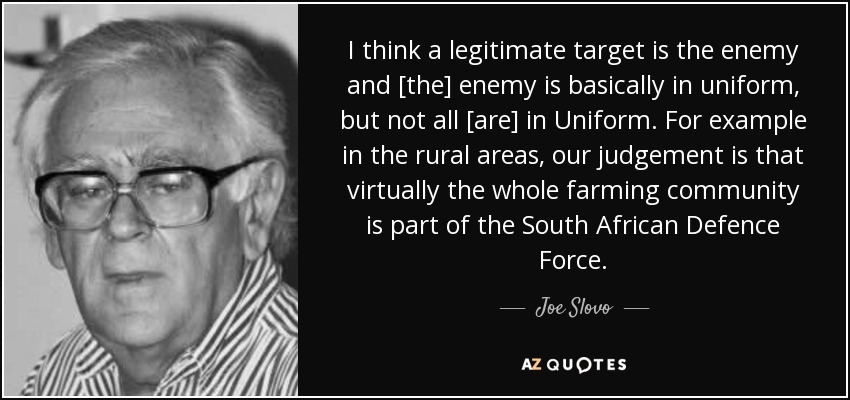 I think a legitimate target is the enemy and [the] enemy is basically in uniform, but not all [are] in Uniform. For example in the rural areas, our judgement is that virtually the whole farming community is part of the South African Defence Force. - Joe Slovo