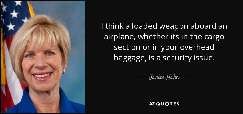 I think a loaded weapon aboard an airplane, whether its in the cargo section or in your overhead baggage, is a security issue. - Janice Hahn