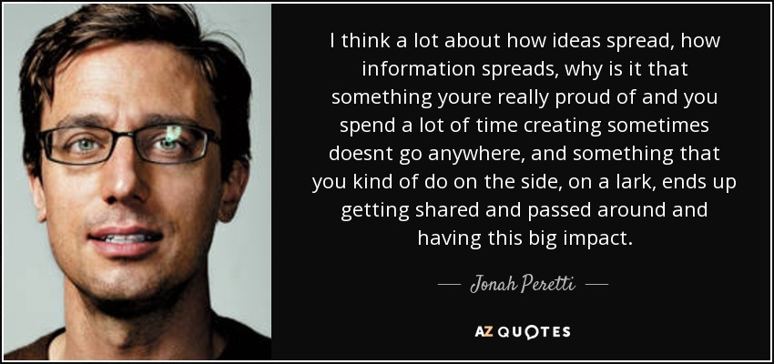 I think a lot about how ideas spread, how information spreads, why is it that something youre really proud of and you spend a lot of time creating sometimes doesnt go anywhere, and something that you kind of do on the side, on a lark, ends up getting shared and passed around and having this big impact. - Jonah Peretti
