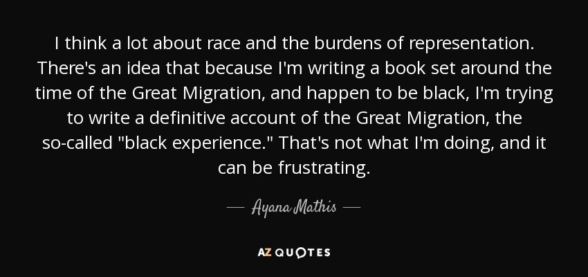 I think a lot about race and the burdens of representation. There's an idea that because I'm writing a book set around the time of the Great Migration, and happen to be black, I'm trying to write a definitive account of the Great Migration, the so-called 