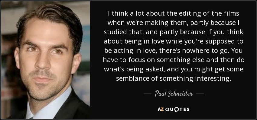 I think a lot about the editing of the films when we're making them, partly because I studied that, and partly because if you think about being in love while you're supposed to be acting in love, there's nowhere to go. You have to focus on something else and then do what's being asked, and you might get some semblance of something interesting. - Paul Schneider