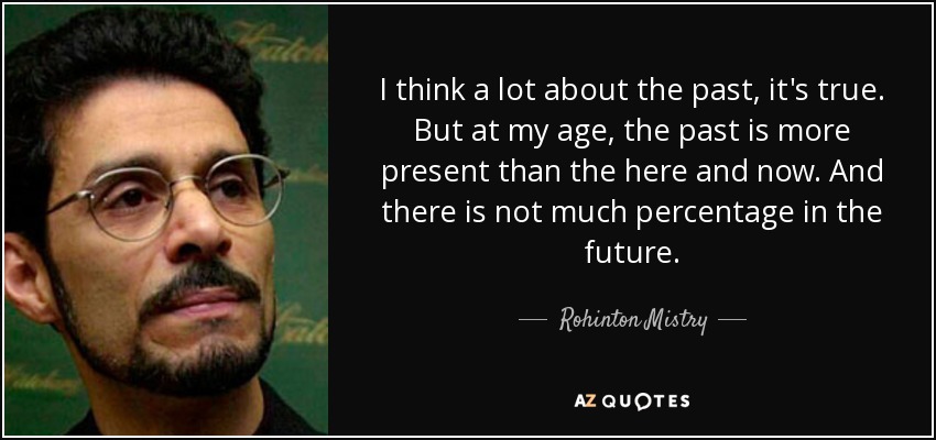 I think a lot about the past, it's true. But at my age, the past is more present than the here and now. And there is not much percentage in the future. - Rohinton Mistry