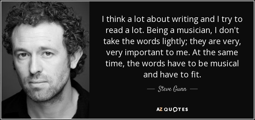 I think a lot about writing and I try to read a lot. Being a musician, I don't take the words lightly; they are very, very important to me. At the same time, the words have to be musical and have to fit. - Steve Gunn