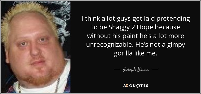 I think a lot guys get laid pretending to be Shaggy 2 Dope because without his paint he's a lot more unrecognizable. He's not a gimpy gorilla like me. - Joseph Bruce