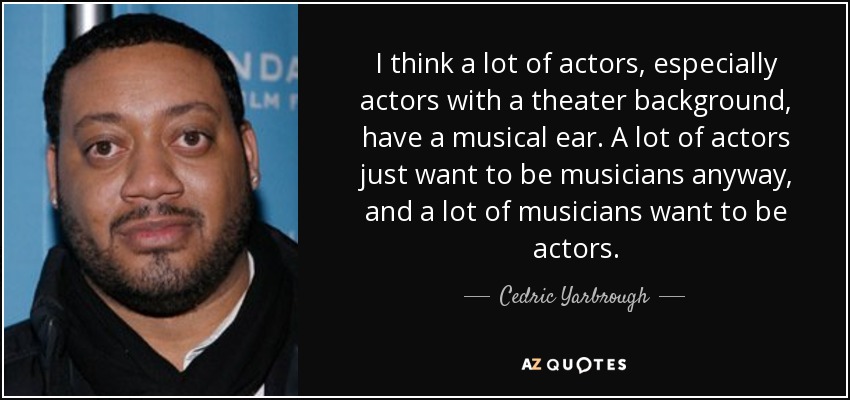 I think a lot of actors, especially actors with a theater background, have a musical ear. A lot of actors just want to be musicians anyway, and a lot of musicians want to be actors. - Cedric Yarbrough