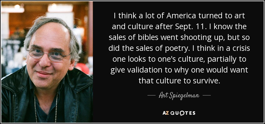 I think a lot of America turned to art and culture after Sept. 11. I know the sales of bibles went shooting up, but so did the sales of poetry. I think in a crisis one looks to one's culture, partially to give validation to why one would want that culture to survive. - Art Spiegelman