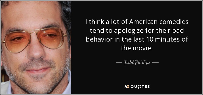 I think a lot of American comedies tend to apologize for their bad behavior in the last 10 minutes of the movie. - Todd Phillips