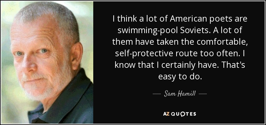I think a lot of American poets are swimming-pool Soviets. A lot of them have taken the comfortable, self-protective route too often. I know that I certainly have. That's easy to do. - Sam Hamill
