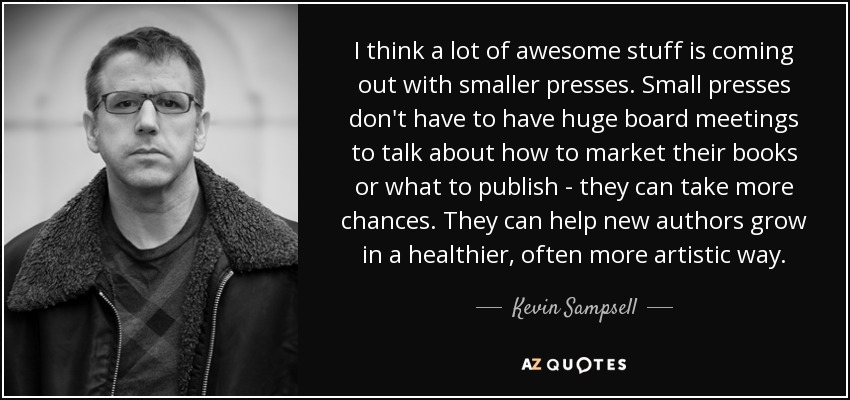 I think a lot of awesome stuff is coming out with smaller presses. Small presses don't have to have huge board meetings to talk about how to market their books or what to publish - they can take more chances. They can help new authors grow in a healthier, often more artistic way. - Kevin Sampsell