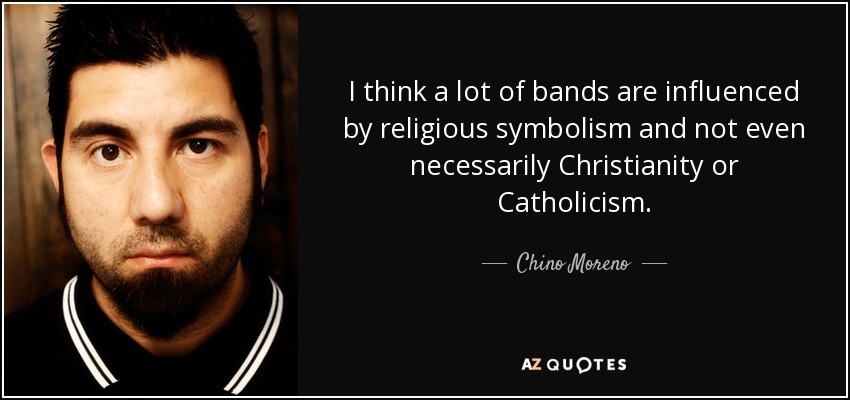 I think a lot of bands are influenced by religious symbolism and not even necessarily Christianity or Catholicism. - Chino Moreno