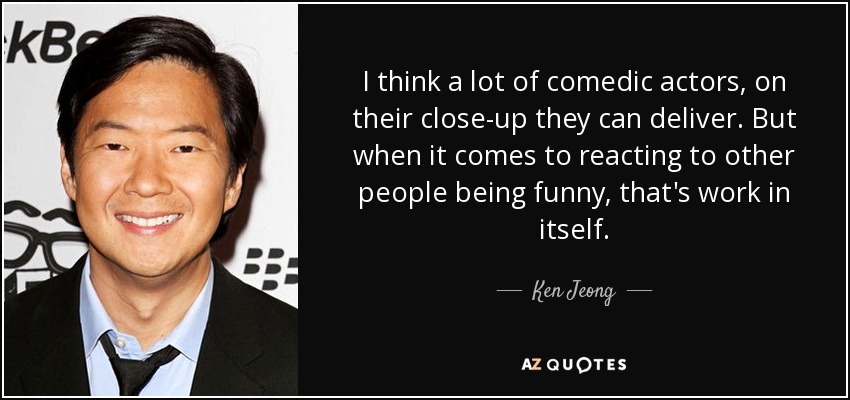 I think a lot of comedic actors, on their close-up they can deliver. But when it comes to reacting to other people being funny, that's work in itself. - Ken Jeong