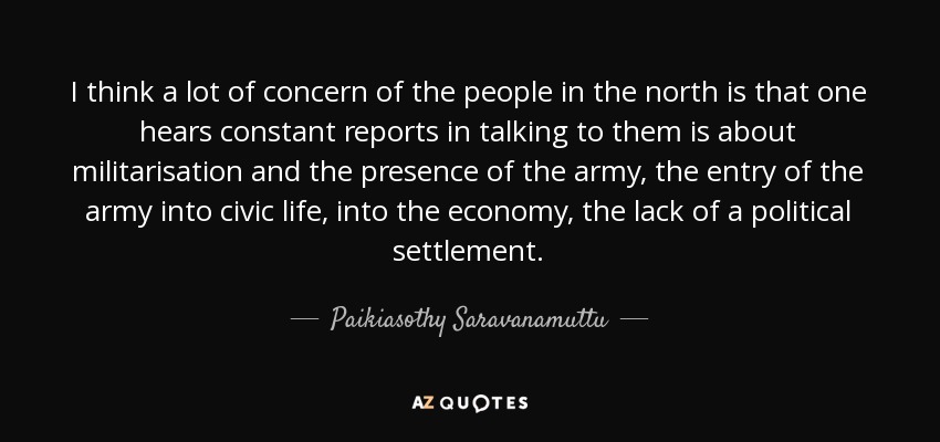 I think a lot of concern of the people in the north is that one hears constant reports in talking to them is about militarisation and the presence of the army, the entry of the army into civic life, into the economy, the lack of a political settlement. - Paikiasothy Saravanamuttu