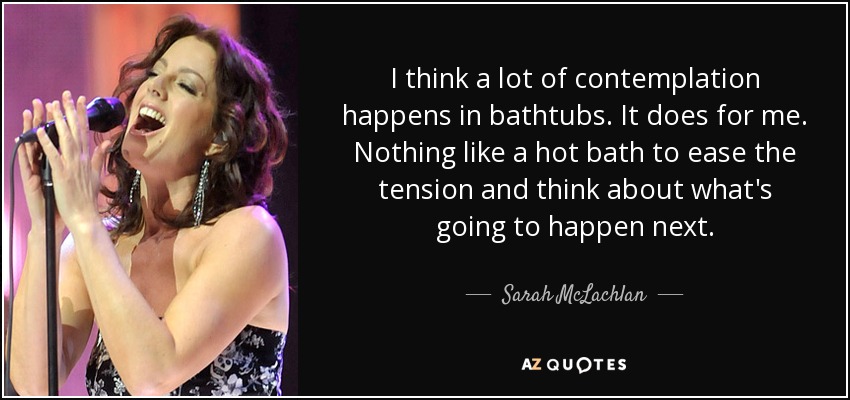 I think a lot of contemplation happens in bathtubs. It does for me. Nothing like a hot bath to ease the tension and think about what's going to happen next. - Sarah McLachlan