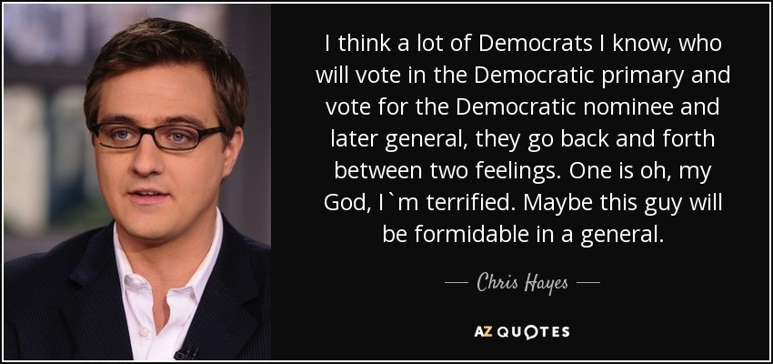I think a lot of Democrats I know, who will vote in the Democratic primary and vote for the Democratic nominee and later general, they go back and forth between two feelings. One is oh, my God, I`m terrified. Maybe this guy will be formidable in a general. - Chris Hayes