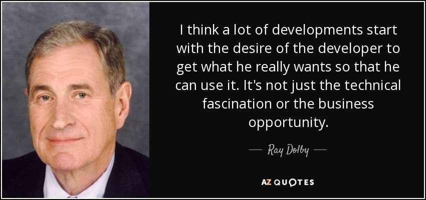 I think a lot of developments start with the desire of the developer to get what he really wants so that he can use it. It's not just the technical fascination or the business opportunity. - Ray Dolby