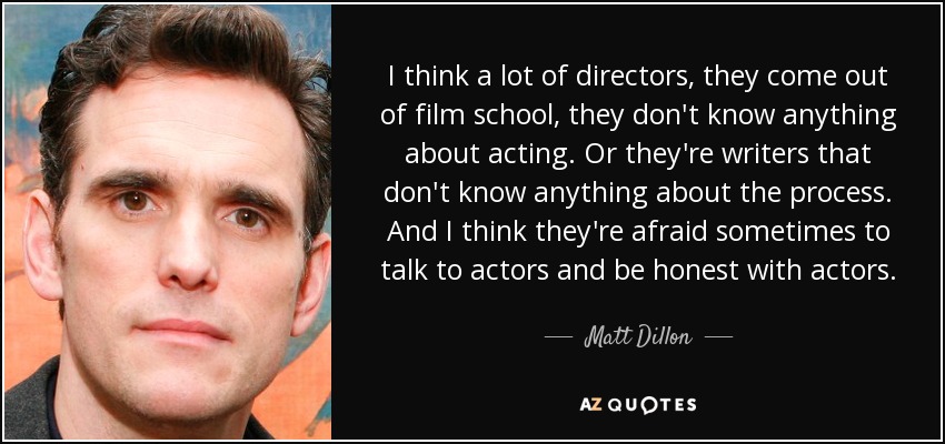 I think a lot of directors, they come out of film school, they don't know anything about acting. Or they're writers that don't know anything about the process. And I think they're afraid sometimes to talk to actors and be honest with actors. - Matt Dillon