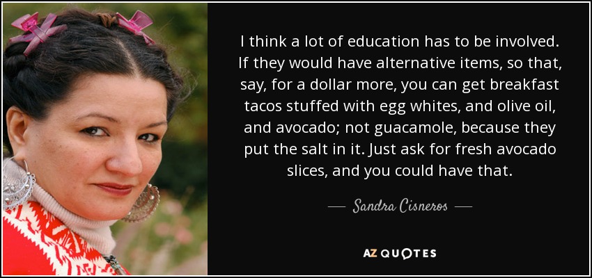 I think a lot of education has to be involved. If they would have alternative items, so that, say, for a dollar more, you can get breakfast tacos stuffed with egg whites, and olive oil, and avocado; not guacamole, because they put the salt in it. Just ask for fresh avocado slices, and you could have that. - Sandra Cisneros