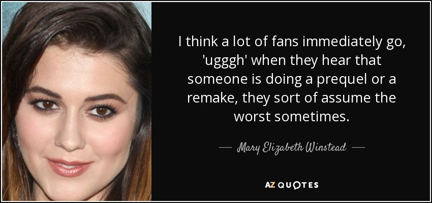 I think a lot of fans immediately go, 'ugggh' when they hear that someone is doing a prequel or a remake, they sort of assume the worst sometimes. - Mary Elizabeth Winstead