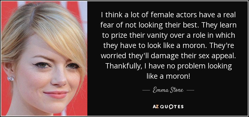I think a lot of female actors have a real fear of not looking their best. They learn to prize their vanity over a role in which they have to look like a moron. They're worried they'll damage their sex appeal. Thankfully, I have no problem looking like a moron! - Emma Stone