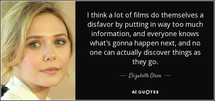 I think a lot of films do themselves a disfavor by putting in way too much information, and everyone knows what's gonna happen next, and no one can actually discover things as they go. - Elizabeth Olsen