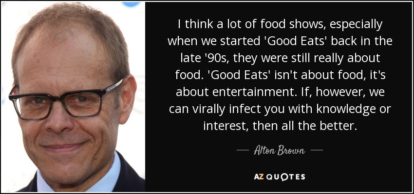 I think a lot of food shows, especially when we started 'Good Eats' back in the late '90s, they were still really about food. 'Good Eats' isn't about food, it's about entertainment. If, however, we can virally infect you with knowledge or interest, then all the better. - Alton Brown