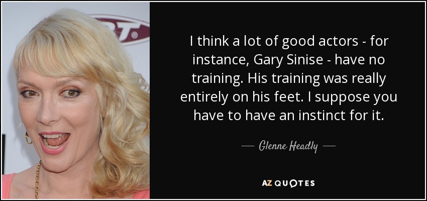 I think a lot of good actors - for instance, Gary Sinise - have no training. His training was really entirely on his feet. I suppose you have to have an instinct for it. - Glenne Headly