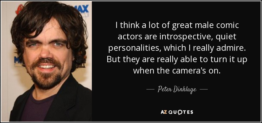 I think a lot of great male comic actors are introspective, quiet personalities, which I really admire. But they are really able to turn it up when the camera's on. - Peter Dinklage