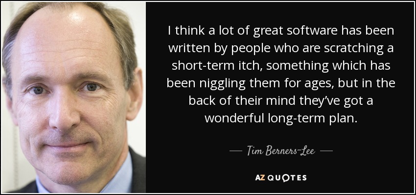 I think a lot of great software has been written by people who are scratching a short-term itch, something which has been niggling them for ages, but in the back of their mind they’ve got a wonderful long-term plan. - Tim Berners-Lee