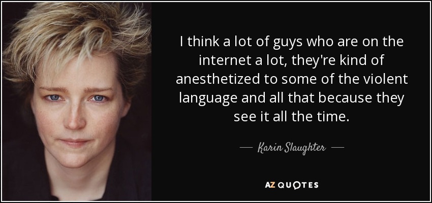 I think a lot of guys who are on the internet a lot, they're kind of anesthetized to some of the violent language and all that because they see it all the time. - Karin Slaughter