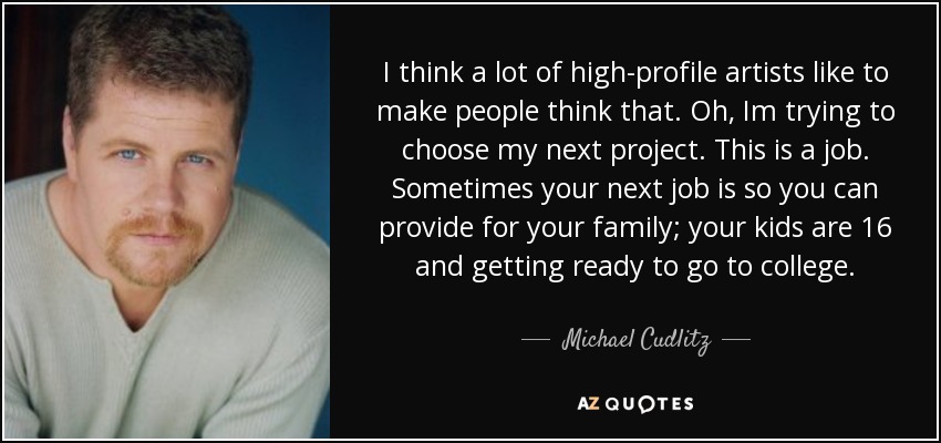 I think a lot of high-profile artists like to make people think that. Oh, Im trying to choose my next project. This is a job. Sometimes your next job is so you can provide for your family; your kids are 16 and getting ready to go to college. - Michael Cudlitz