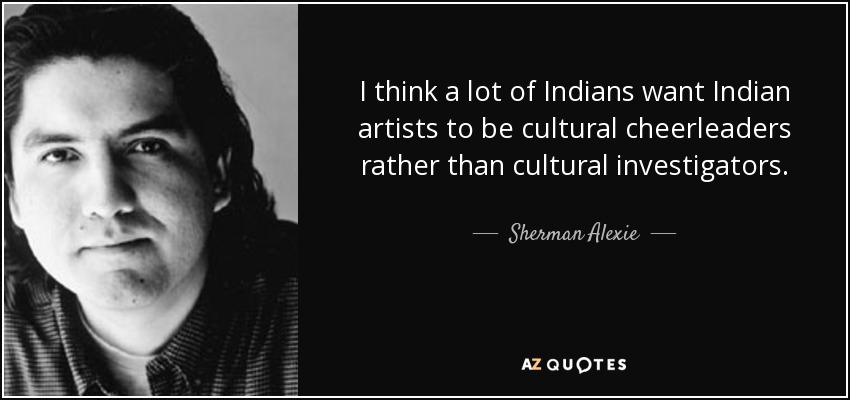 I think a lot of Indians want Indian artists to be cultural cheerleaders rather than cultural investigators. - Sherman Alexie