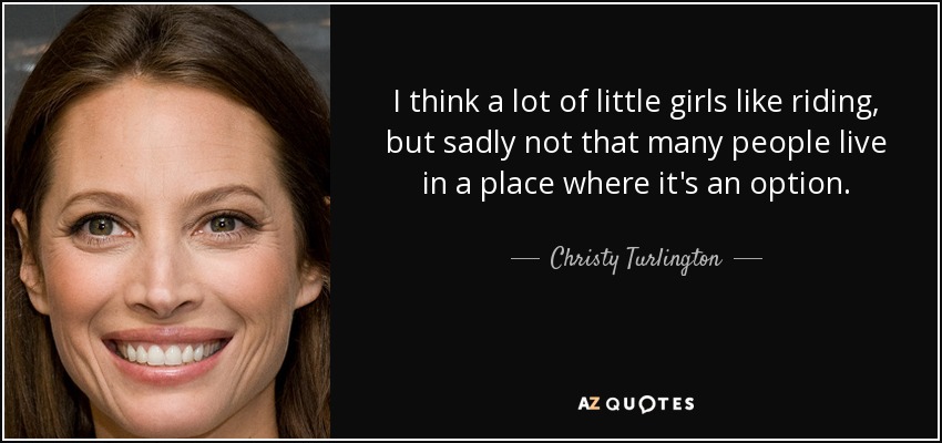 I think a lot of little girls like riding, but sadly not that many people live in a place where it's an option. - Christy Turlington