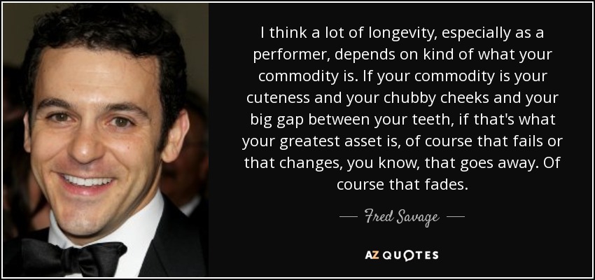 I think a lot of longevity, especially as a performer, depends on kind of what your commodity is. If your commodity is your cuteness and your chubby cheeks and your big gap between your teeth, if that's what your greatest asset is, of course that fails or that changes, you know, that goes away. Of course that fades. - Fred Savage