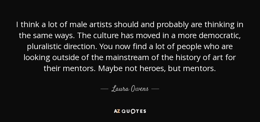 I think a lot of male artists should and probably are thinking in the same ways. The culture has moved in a more democratic, pluralistic direction. You now find a lot of people who are looking outside of the mainstream of the history of art for their mentors. Maybe not heroes, but mentors. - Laura Owens