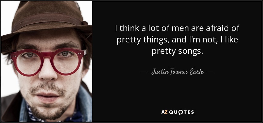 I think a lot of men are afraid of pretty things, and I'm not, I like pretty songs. - Justin Townes Earle