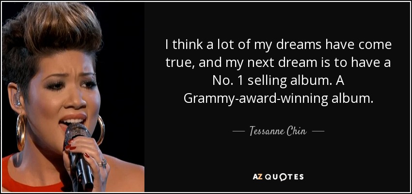 I think a lot of my dreams have come true, and my next dream is to have a No. 1 selling album. A Grammy-award-winning album. - Tessanne Chin