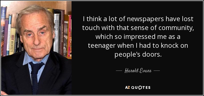 I think a lot of newspapers have lost touch with that sense of community, which so impressed me as a teenager when I had to knock on people's doors. - Harold Evans