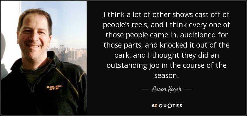 I think a lot of other shows cast off of people's reels, and I think every one of those people came in, auditioned for those parts, and knocked it out of the park, and I thought they did an outstanding job in the course of the season. - Aaron Korsh