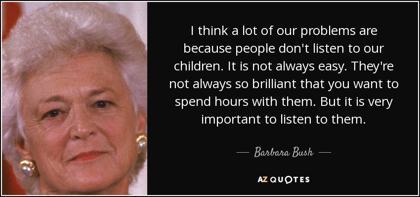 I think a lot of our problems are because people don't listen to our children. It is not always easy. They're not always so brilliant that you want to spend hours with them. But it is very important to listen to them. - Barbara Bush