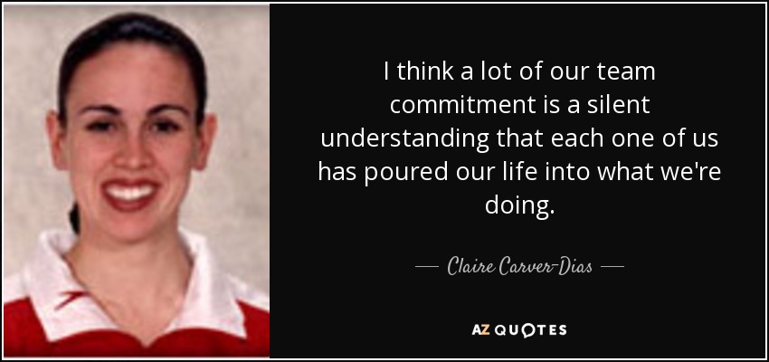 I think a lot of our team commitment is a silent understanding that each one of us has poured our life into what we're doing. - Claire Carver-Dias