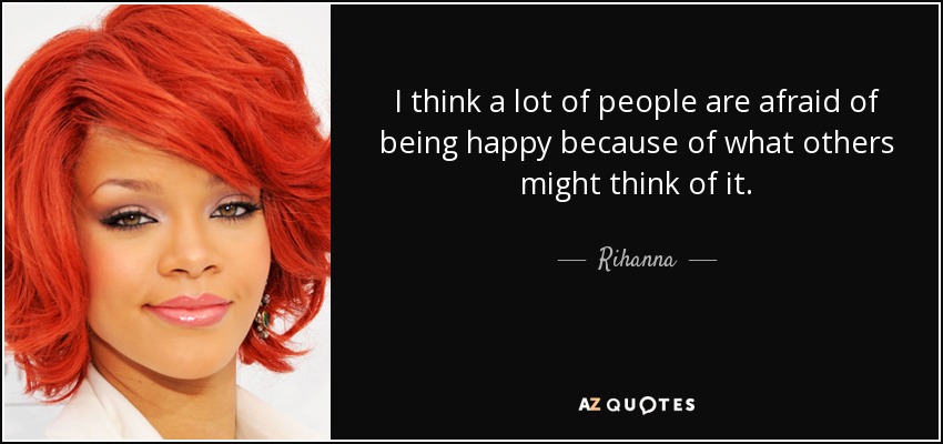 I think a lot of people are afraid of being happy because of what others might think of it. - Rihanna
