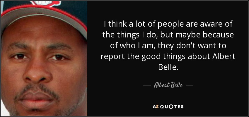 I think a lot of people are aware of the things I do, but maybe because of who I am, they don't want to report the good things about Albert Belle. - Albert Belle