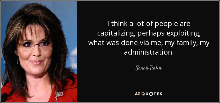 I think a lot of people are capitalizing, perhaps exploiting, what was done via me, my family, my administration. - Sarah Palin