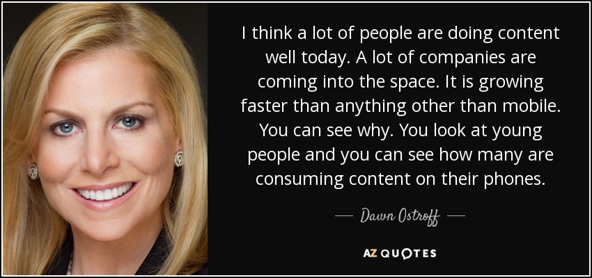 I think a lot of people are doing content well today. A lot of companies are coming into the space. It is growing faster than anything other than mobile. You can see why. You look at young people and you can see how many are consuming content on their phones. - Dawn Ostroff