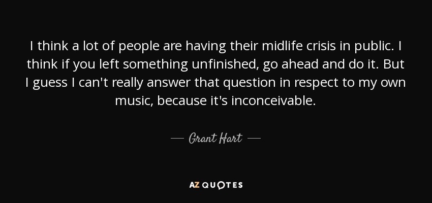 I think a lot of people are having their midlife crisis in public. I think if you left something unfinished, go ahead and do it. But I guess I can't really answer that question in respect to my own music, because it's inconceivable. - Grant Hart